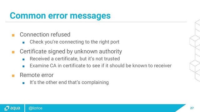27
@lizrice
Common error messages
■ Connection refused
■ Check you’re connecting to the right port
■ Certificate signed by unknown authority
■ Received a certificate, but it’s not trusted
■ Examine CA in certificate to see if it should be known to receiver
■ Remote error
■ It’s the other end that’s complaining
