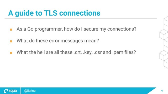 4
@lizrice
A guide to TLS connections
■ As a Go programmer, how do I secure my connections?
■ What do these error messages mean?
■ What the hell are all these .crt, .key, .csr and .pem files?
