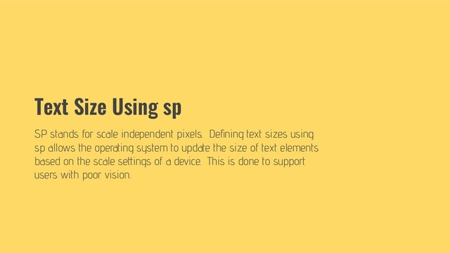Text Size Using sp
SP stands for scale independent pixels. Deﬁning text sizes using
sp allows the operating system to update the size of text elements
based on the scale settings of a device. This is done to support
users with poor vision.
