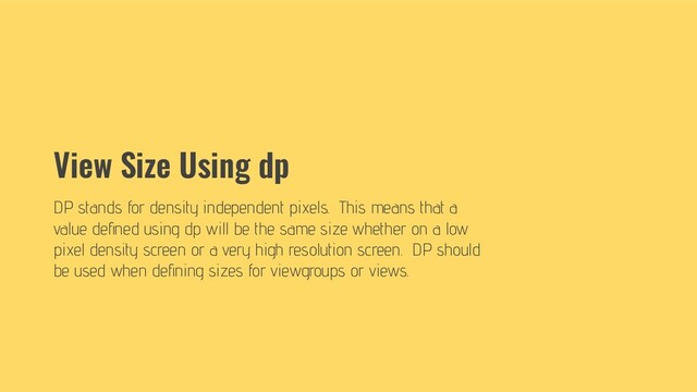 View Size Using dp
DP stands for density independent pixels. This means that a
value deﬁned using dp will be the same size whether on a low
pixel density screen or a very high resolution screen. DP should
be used when deﬁning sizes for viewgroups or views.
