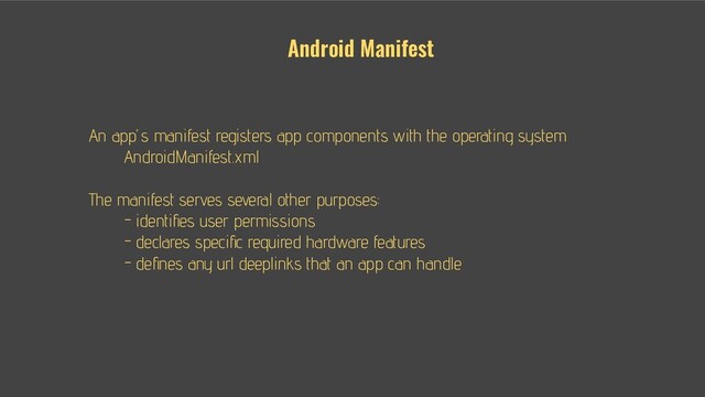 An app’s manifest registers app components with the operating system
AndroidManifest.xml
The manifest serves several other purposes:
● - identiﬁes user permissions
● - declares speciﬁc required hardware features
● - deﬁnes any url deeplinks that an app can handle
Android Manifest

