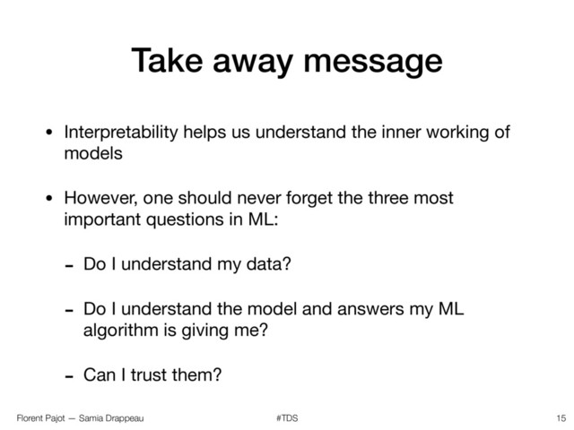 Florent Pajot — Samia Drappeau #TDS
Take away message
• Interpretability helps us understand the inner working of
models

• However, one should never forget the three most
important questions in ML:

- Do I understand my data?

- Do I understand the model and answers my ML
algorithm is giving me?

- Can I trust them?
15
