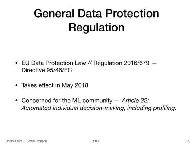 Florent Pajot — Samia Drappeau #TDS
General Data Protection
Regulation
• EU Data Protection Law // Regulation 2016/679 —
Directive 95/46/EC

• Takes eﬀect in May 2018

• Concerned for the ML community — Article 22:
Automated individual decision-making, including proﬁling.
5
