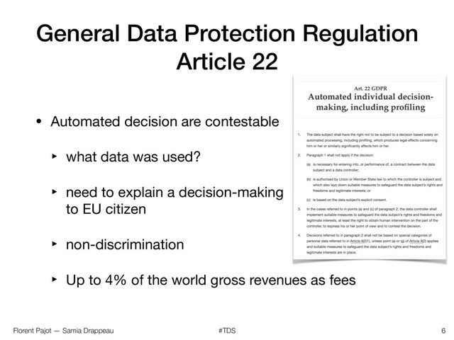 Florent Pajot — Samia Drappeau #TDS
General Data Protection Regulation
Article 22
• Automated decision are contestable

‣ what data was used?

‣ need to explain a decision-making 
to EU citizen

‣ non-discrimination

‣ Up to 4% of the world gross revenues as fees
6
