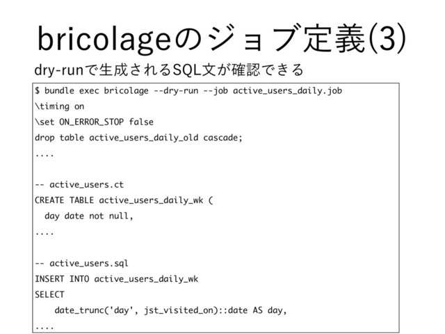 CSJDPMBHFͷδϣϒఆٛ 

$ bundle exec bricolage --dry-run --job active_users_daily.job
\timing on
\set ON_ERROR_STOP false
drop table active_users_daily_old cascade;
....
-- active_users.ct
CREATE TABLE active_users_daily_wk (
day date not null,
....
-- active_users.sql
INSERT INTO active_users_daily_wk
SELECT
date_trunc('day', jst_visited_on)::date AS day,
....
ESZSVOͰੜ੒͞ΕΔ42-จ͕֬ೝͰ͖Δ
