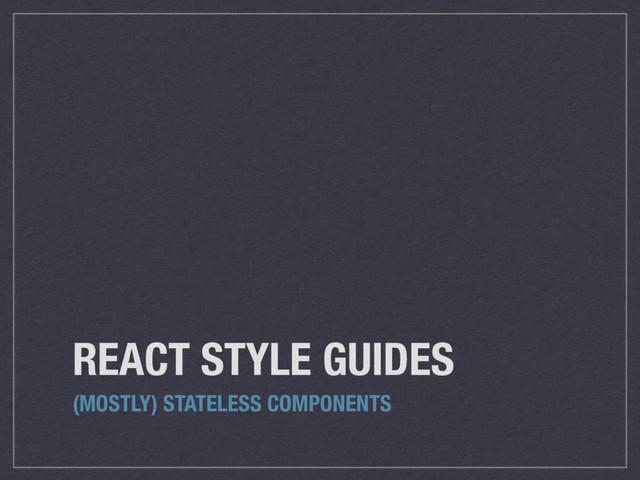 REACT STYLE GUIDES
(MOSTLY) STATELESS COMPONENTS
