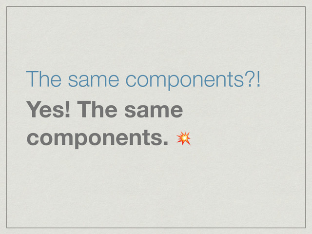 The same components?!
Yes! The same
components. 
