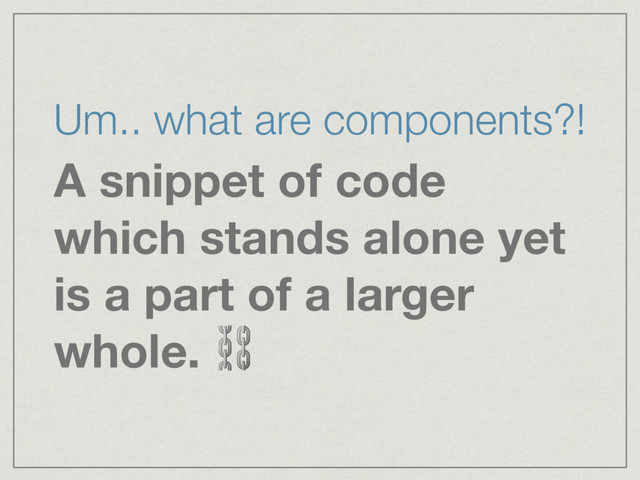 Um.. what are components?!
A snippet of code
which stands alone yet
is a part of a larger
whole. ⛓
