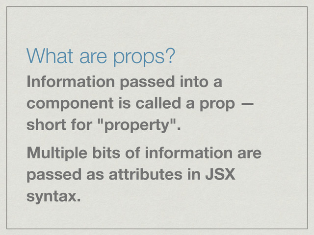 What are props?
Information passed into a
component is called a prop —
short for "property".
Multiple bits of information are
passed as attributes in JSX
syntax.

