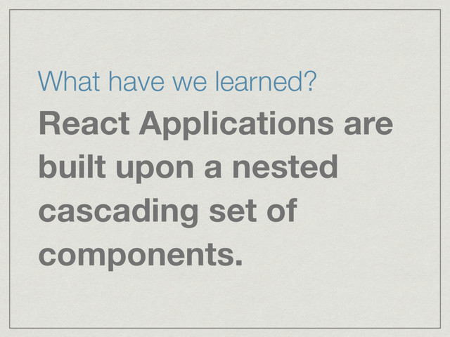 What have we learned?
React Applications are
built upon a nested
cascading set of
components.
