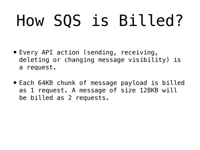 • Every API action (sending, receiving,
deleting or changing message visibility) is
a request.
• Each 64KB chunk of message payload is billed
as 1 request. A message of size 128KB will
be billed as 2 requests.
How SQS is Billed?
