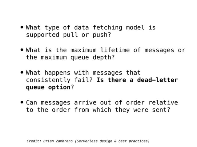 • What type of data fetching model is
supported pull or push?
• What is the maximum lifetime of messages or
the maximum queue depth?
• What happens with messages that
consistently fail? Is there a dead-letter
queue option?
• Can messages arrive out of order relative
to the order from which they were sent?
Credit: Brian Zambrano (Serverless design & best practices)
