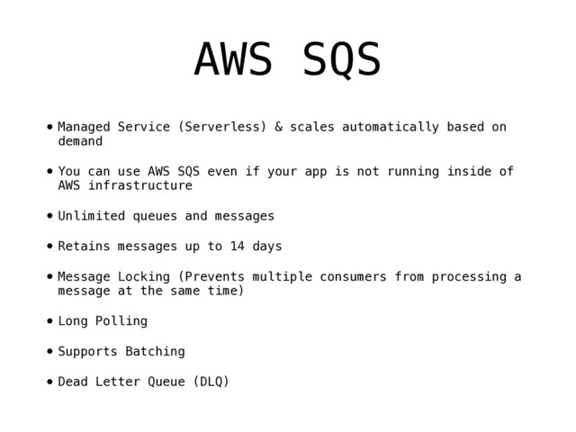AWS SQS
•Managed Service (Serverless) & scales automatically based on
demand
•You can use AWS SQS even if your app is not running inside of
AWS infrastructure
•Unlimited queues and messages
•Retains messages up to 14 days
•Message Locking (Prevents multiple consumers from processing a
message at the same time)
•Long Polling
•Supports Batching
•Dead Letter Queue (DLQ)
