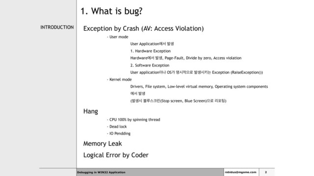 Debugging in WIN32 Application
INTRODUCTION Exception by Crash (AV: Access Violation)
- User mode
User Applicationীࢲ ߊࢤ
1. Hardware Exception
Hardwareীࢲ ߊࢤ, Page-Fault, Divide by zero, Access violation
2. Software Exception
User application੉ա OSо ݺद੸ਵ۽ ߊࢤदఃח Exception (RaiseException())
- Kernel mode
Drivers, File system, Low-level virtual memory, Operating system components
ীࢲ ߊࢤ
(ߊࢤद ࠶ܖझ௼ܽ(Stop screen, Blue Screen)ਵ۽ ܻನ౴)
Hang
- CPU 100% by spinning thread
- Dead lock
- IO Pendding
Memory Leak
Logical Error by Coder
rabidus@mgame.com 2
1. What is bug?
