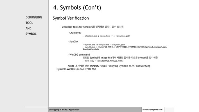 4. Symbols (Con’t)
DEBUGGING
TOOL
AND
SYMBOL
Symbol Verification
- Debugger tools for windowsܳ ࢸ஖ೞݶ ࢸ஖द э੉ ࢸ஖ؽ
- CheckSym
>> checksym.exe –p notepad.exe –v –s –y c:\symbol_path
- SymChk
>> symchk.exe /ie notepad.exe /s c:\symbol_path
>> symchk.exe /r [IMAGEFILE_PATH] /s SRV*[SYMBOL_STORAGE_PATH]*http://msdl.microsoft.com/
download/symbols
- WinDBG command
۽٘ػ Symbolҗ Image fileীࢲ ࢎਊೠ ೣࣻ١੄ ݽٚ Symbolਸ Ѩࢎ೧ષ
>> !sym noisy -> .reload [IMAGE_MODULE_NAME]
note: ؊ ੗ࣁೠ Ѫ਷ WinDBG Help੄ Verifying Symbols ࠁѢա doc\Verifying
Symbols.WinDBG.kr.doc ޙࢲܳ ଵҊ
Debugging in WIN32 Application rabidus@mgame.com
