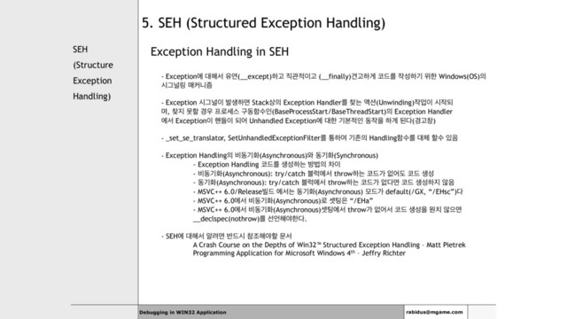 SEH
(Structure
Exception
Handling)
Exception Handling in SEH
- Exceptionী ؀೧ࢲ ਬো(__except)ೞҊ ૒ҙ੸੉Ҋ (__finally)ѼҊೞѱ ௏٘ܳ ੘ࢿೞӝ ਤೠ Windows(OS)੄
दӒօ݂ ݒழפ્
- Exception दӒօ੉ ߊࢤೞݶ Stack࢚੄ Exception Handlerܳ ଺ח ঘ࣌(Unwinding)੘স੉ द੘غ
ݴ, ଺૑ ޅೡ ҃਋ ೐۽ࣁझ ҳزೣࣻੋ(BaseProcessStart/BaseThreadStart)੄ Exception Handler
ীࢲ Exception੉ ೩ٜ੉ غয Unhandled Exceptionী ؀ೠ ӝࠄ੸ੋ ز੘ਸ ೞѱ ػ׮(҃Ҋହ)
- _set_se_translator, SetUnhandledExceptionFilterܳ ాೞৈ ӝઓ੄ Handlingೣࣻܳ ؀୓ ೡࣻ ੓਺
- Exception Handling੄ ࠺زӝച(Asynchronous)৬ زӝച(Synchronous)
- Exception Handling ௏٘ܳ ࢤࢿೞח ߑߨ੄ ର੉
- ࠺زӝച(Asynchronous): try/catch ࠶۟ীࢲ throwೞח ௏٘о হযب ௏٘ ࢤࢿ
- زӝച(Asynchronous): try/catch ࠶۟ীࢲ throwೞח ௏٘о হ׮ݶ ௏٘ ࢤࢿೞ૑ ঋ਺
- MSVC++ 6.0/Release࠽٘ ীࢲח زӝച(Asynchronous) ݽ٘о default(/GX, “/EHsc”)׮
- MSVC++ 6.0ীࢲ ࠺زӝച(Asynchronous)۽ ࣇ౴਷ “/EHa”
- MSVC++ 6.0ীࢲ ࠺زӝച(Asynchronous)ࣇ౴ীࢲ throwо হযࢲ ௏٘ ࢤࢿਸ ਗ஖ ঋਵݶ
__declspec(nothrow)ܳ ࢶ঱೧ঠೠ׮.
- SEHী ؀೧ࢲ ঌ۰ݶ ߈٘द ଵઑ೧ঠೡ ޙࢲ
A Crash Course on the Depths of Win32™ Structured Exception Handling – Matt Pietrek
Programming Application for Microsoft Windows 4th – Jeffry Richter
Debugging in WIN32 Application rabidus@mgame.com
5. SEH (Structured Exception Handling)
