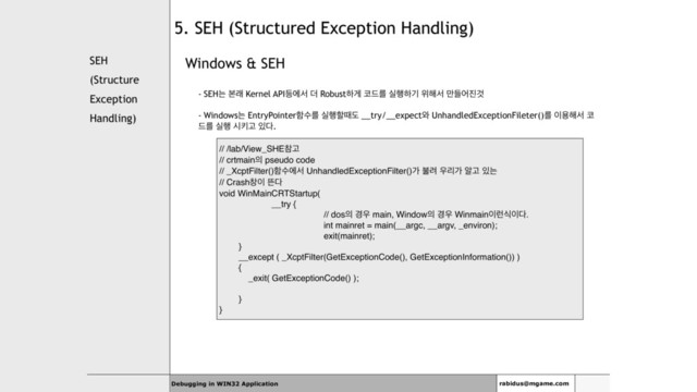 SEH
(Structure
Exception
Handling)
Windows & SEH
- SEHח ࠄې Kernel API١ীࢲ ؊ Robustೞѱ ௏٘ܳ प೯ೞӝ ਤ೧ࢲ ٜ݅য૓Ѫ
- Windowsח EntryPointerೣࣻܳ प೯ೡٸب __try/__expect৬ UnhandledExceptionFileter()ܳ ੉ਊ೧ࢲ ௏
٘ܳ प೯ दఃҊ ੓׮.
Debugging in WIN32 Application rabidus@mgame.com
5. SEH (Structured Exception Handling)
// /lab/View_SHEଵҊ
// crtmain੄ pseudo code
// _XcptFilter()ೣࣻীࢲ UnhandledExceptionFilter()о ࠛ۰ ਋ܻо ঌҊ ੓ח
// Crashହ੉ ڲ׮
void WinMainCRTStartup(
__try {
// dos੄ ҃਋ main, Window੄ ҃਋ Winmain੉۠ध੉׮.
int mainret = main(__argc, __argv, _environ);
exit(mainret);
}
__except ( _XcptFilter(GetExceptionCode(), GetExceptionInformation()) )
{
_exit( GetExceptionCode() );
}
}
