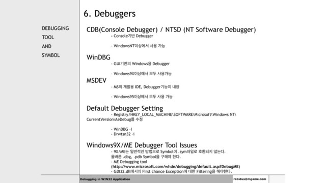 6. Debuggers
DEBUGGING
TOOL
AND
SYMBOL
CDB(Console Debugger) / NTSD (NT Software Debugger)
- Consoleӝ߈ Debugger
- WindowsNT੉࢚ীࢲ ࢎਊ оמ
WinDBG
- GUIӝ߈੄ Windowsਊ Debugger
- Windows9X੉࢚ীࢲ ݽف ࢎਊоמ
MSDEV
- MS੄ ѐߊਊ IDE, Debuggerӝמ੉ ղ੢
- Windows95੉࢚ীࢲ ݽف ࢎਊ оמ
Default Debugger Setting
- Registry/HKEY_LOCAL_MACHINE\SOFTWARE\Microsoft\Windows NT\
CurrentVersion\AeDebugܳ ࣻ੿
- WinDBG –I
- Drwtsn32 –i
Windows9X/ME Debugger Tool Issues
- 9X/MEח ੌ߈੸ੋ ߑߨਵ۽ Symbol੉ .sym౵ੌ۽ ഐജغ૑ ঋח׮.
ৢ߄ܲ .dbg, .pdb Symbolਸ ҳ೧ঠ ೠ׮.
- ME Debugging tool
(http://www.microsoft.com/whde/debugging/default.asp#DebugME)
- GDI32.dllীࢲ੄ FIrst chance Exceptionী ؀ೠ Filteringਸ ೧ঠೠ׮.
Debugging in WIN32 Application rabidus@mgame.com
