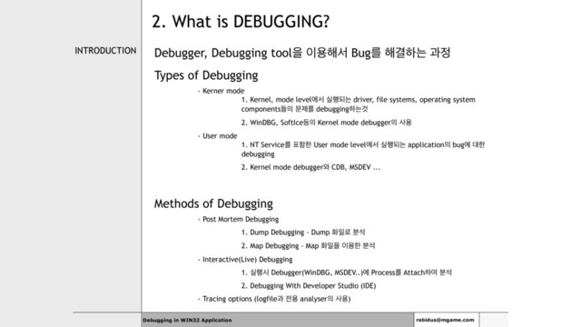 INTRODUCTION Debugger, Debugging toolਸ ੉ਊ೧ࢲ Bugܳ ೧Ѿೞח җ੿
Types of Debugging
- Kerner mode 
1. Kernel, mode levelীࢲ प೯غח driver, file systems, operating system
componentsٜ੄ ޙઁܳ debuggingೞחѪ
2. WinDBG, SoftIce١੄ Kernel mode debugger੄ ࢎਊ
- User mode 
1. NT Serviceܳ ನೣೠ User mode levelীࢲ प೯غח application੄ bugী ؀ೠ
debugging
2. Kernel mode debugger৬ CDB, MSDEV ...
Methods of Debugging
- Post Mortem Debugging
1. Dump Debugging - Dump ചੌ۽ ࠙ࢳ
2. Map Debugging - Map ചੌਸ ੉ਊೠ ࠙ࢳ
- Interactive(Live) Debugging
1. प೯द Debugger(WinDBG, MSDEV..)ী Processܳ Attachೞৈ ࠙ࢳ
2. Debugging With Developer Studio (IDE)
- Tracing options (logfileҗ ੹ਊ analyser੄ ࢎਊ)
Debugging in WIN32 Application rabidus@mgame.com
2. What is DEBUGGING?
