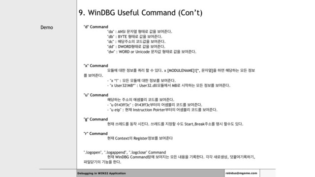 Demo
Debugging in WIN32 Application rabidus@mgame.com
9. WinDBG Useful Command (Con’t)
"d" Command
"da" : ANSI ޙ੗ৌ ഋక۽ чਸ ࠁৈળ׮.
"db" : BYTE ഋక۽ чਸ ࠁৈળ׮.
"dc" : ೧׼઱ࣗ੄ ௏٘чਸ ࠁৈળ׮.
"dd" : DWORDഋక۽ чਸ ࠁৈળ׮.
"dw" : WORD or Unicode ޙ੗ч ഋక۽ чਸ ࠁৈળ׮.
"x" Command
ݽٕী ؀ೠ ੿ࠁܳ ௪ܻ ೡ ࣻ ੓׮. x [MODULENAME]![*, ޙ੗ৌ]ਸ ೞݶ ೧׼ೞח ݽٚ ੿ࠁ
ܳ ࠁৈળ׮.
- "x *!" : ݽٚ ݽٕী ؀ೠ ੿ࠁܳ ࠁৈળ׮.
- "x User32!MB*" : User32.dllݽٕীࢲ MB۽ द੘ೞח ݽٚ ੿ࠁܳ ࠁৈળ׮.
"u" Command
೧׼ೞח ઱ࣗ੄ ীࣅ࠶ܻ ௏٘ܳ ࠁৈળ׮.
- "u 0143ff3c" : 0143ff3cࠗఠ੄ যࣅ࠶ܻ ௏٘ܳ ࠁৈળ׮.
- "u eip" : അ੤ Instruction Poirterࠗఠ੄ যࣅ࠶ܻ ௏٘ܳ ࠁৈળ׮.
"g" Command
അ੤ ॳۨ٘ܳ ز੘ दఅ׮. ॳۨ٘ܳ ૑੿ೡ ࣻب Start,Break઱ࣗܳ ݺद ೡࣻب ੓׮.
"r" Command
അ੤ Context੄ Register੿ࠁܳ ࠁৈળ׮
".logopen", ".logappend", ".logclose" Command
അ੤ WinDBG Commandହী ࠁৈ૑ח ݽٚ ղਊਸ ӝ۾ೠ׮. пп ࢜۽ࢤࢿ, ؔࠢৈӝ۾ೞӝ,
౵ੌײӝ੄ ӝמਸ ೠ׮.
