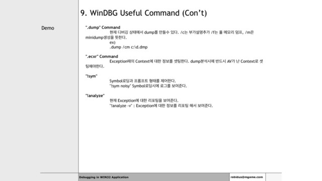 Demo
Debugging in WIN32 Application rabidus@mgame.com
9. WinDBG Useful Command (Con’t)
".dump" Command
അ੤ ٣ߡӦ ࢚కীࢲ dumpܳ ٜ݅ࣻ ੓׮. /cח ࠗоࢸݺ୶о /fח ಽ ݫݽܻ ؒ೐, /m਷
minidumpࢤࢿਸ ڷೠ׮.
ex)
.dump /cm c:\d.dmp
".ecxr" Command
Exceptionٸ੄ Contextী ؀ೠ ੿ࠁܳ ࣇ౴ೠ׮. dump࠙ࢳदী ߈٘द AVо դ Context۽ ࣇ
౴೧ঠೠ׮.
"!sym"
Symbol۽٬җ ೐܁೐౟ ഋకܳ ઁযೠ׮.
"!sym noisy" Symbol۽٬दী ۽Ӓܳ ࠁৈળ׮.
"!analyze"
അ੤ Exceptionী ؀ೠ ܻನ౴ਸ ࠁৈળ׮.
"!analyze -v" : Exceptionী ؀ೠ ੿ࠁܳ ܻನ౴ ೧ࢲ ࠁৈળ׮.
