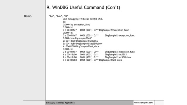 Demo
Debugging in WIN32 Application rabidus@mgame.com
9. WinDBG Useful Command (Con’t)
“bp”, “bm”, “bl”
Live debuggingदী break pointܳ Ѥ׮.
ex)
0:000> bp exception_func
0:000> bl
0 e 004011e7 0001 (0001) 0:*** DbgSample2!exception_func
0:000> bl
0 e 004011e7 0001 (0001) 0:*** DbgSample2!exception_func
0:000> bm dbgsample2!set*
2: 00413c00 DbgSample2!setSBCS
3: 00413c80 DbgSample2!setSBUpLow
4: 004010b0 DbgSample2!set_data
0:000> bl
0 e 004011e7 0001 (0001) 0:*** DbgSample2!exception_func
1 e 00413c00 0001 (0001) 0:*** DbgSample2!setSBCS
2 e 00413c80 0001 (0001) 0:*** DbgSample2!setSBUpLow
3 e 004010b0 0001 (0001) 0:*** DbgSample2!set_data
