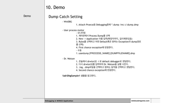 Demo
Debugging in WIN32 Application rabidus@mgame.com
10. Demo
Dump Catch Setting
- WinDBG
1. Attach Proecss١ Debugging઺ী “.dump /mc c:\dump.dmp
- User process moitor
- ݽפఠ݂
1. ઁয౸ীࢲ Process Dumpܳ ࢶఖ
2. New -> Application ੉ܴ ੑ۱(ഛ੢੗ө૑, ӡ੉ઁೠ੓਺)
3. Rulesܳ ࢶఖೞҊ যڃ Default഑਷ ਗೞח Exceptionҗ dump҃۽
ܳ ࢶఖ)
4. First chance exceptionী ߈਽ೠ׮.
- ࣻز
1. userdump [PROCESS_NAME] [DUMPFILENAME].dmp
- Dr. Watson
1. ௑ࣛীࢲ drwtsn32 –i ۽ default debugger۽ ࣇ౴ೠ׮.
2. ׮द drwtsn32ܳ ੑ۱ೞৈ Dr. Watsonਸ प೯ दఅ׮.
3. .log, .dmp౵ੌਸ ࢶఖೞҊ ਗೞח ز੘ਸ ࢶఖೞҊ ࣇ౴ೠ׮.
4. Second chance exceptionী ߈਽ೠ׮.
\lab\DbgSample1 ࢠ೒ਸ ଵҊೠ׮.
