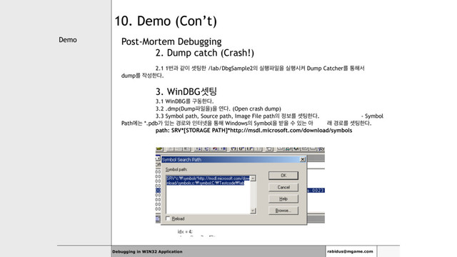Demo
Debugging in WIN32 Application rabidus@mgame.com
10. Demo (Con’t)
Post-Mortem Debugging
2. Dump catch (Crash!)
2.1 1ߣҗ э੉ ࣇ౴ೠ /lab/DbgSample2੄ प೯౵ੌਸ प೯दெ Dump Catcherܳ ా೧ࢲ
dumpܳ ੘ࢿೠ׮.
3. WinDBGࣇ౴
3.1 WinDBGܳ ҳزೠ׮.
3.2 .dmp(Dump౵ੌਸ)ਸ ো׮. (Open crash dump)
3.3 Symbol path, Source path, Image File path੄ ੿ࠁܳ ࣇ౴ೠ׮. - Symbol
Pathীח *.pdbо ੓ח ҃۽৬ ੋఠ֔ਸ ా೧ Windows੄ Symbolਸ ߉ਸ ࣻ ੓ח ই ې ҃۽ܳ ࣇ౴ೠ׮.
path: SRV*[STORAGE PATH]*http://msdl.microsoft.com/download/symbols
