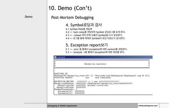 Demo
Debugging in WIN32 Application rabidus@mgame.com
10. Demo (Con’t)
Post-Mortem Debugging
4. Symbol۽٬җ Ѩࢎ
4.1 Symbol Pathܳ ࣇ౴റ
4.2 >> !sym noisyܳ ࣇ౴ೞৈ Symbol ۽٬۽Ӓܳ ࠁѱ ೠ׮.
4.3 >> .reload ೞৈ ੹୓ ݽٕ੄ Symbolਸ ׮द ۽٬ೠ׮.
4.4 >> ۽Ӓܳ ా೧ ઁ؀۽ Symbol੉ ۽٬ غ঻ח૑ Ѩࢎೠ׮.
5. Exception reportࠁӝ
5.1 >> .ecxr ਸ ా೧ࢲ exceptionী ؀ೠ contextܳ ࣇ౴ೠ׮.
5.2 >> !analyze –vܳ ా೧ࢲ exceptionী ؀ೠ ੿ࠁܳ ࠄ׮.

