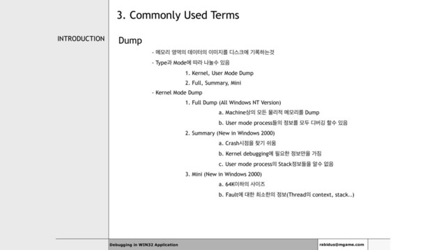 INTRODUCTION Dump
- ݫݽܻ ৔৉੄ ؘ੉ఠ੄ ੉޷૑ܳ ٣झ௼ী ӝ۾ೞחѪ
- Typeҗ Modeী ٮۄ աׂࣻ ੓਺
1. Kernel, User Mode Dump
2. Full, Summary, Mini
- Kernel Mode Dump
1. Full Dump (All Windows NT Version)
a. Machine࢚੄ ݽٚ ޛܻ੸ ݫݽܻܳ Dump
b. User mode processٜ੄ ੿ࠁܳ ݽف ٣ߡӦ ೡࣻ ੓਺
2. Summary ( New in Windows 2000)
a. Crashद੼ਸ ଺ӝ ए਑
b. Kernel debuggingী ೙ਃೠ ੿ࠁ݅ਸ о૗
c. User mode process੄ Stack੿ࠁٜਸ ঌࣻ হ਺
3. Mini (New in Windows 2000)
a. 64K੉ೞ੄ ࢎ੉ૉ
b. Faultী ؀ೠ ୭ࣗೠ੄ ੿ࠁ(Thread੄ context, stack..)
Debugging in WIN32 Application rabidus@mgame.com
3. Commonly Used Terms
