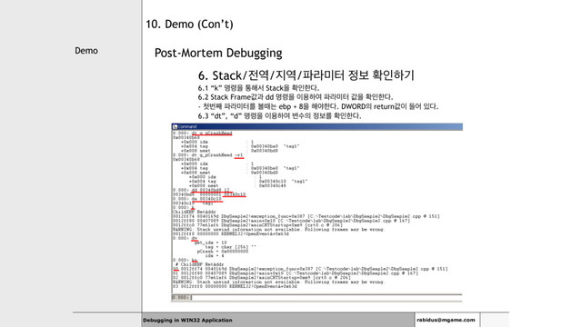 Demo
Debugging in WIN32 Application rabidus@mgame.com
10. Demo (Con’t)
Post-Mortem Debugging
6. Stack/੹৉/૑৉/౵ۄ޷ఠ ੿ࠁ ഛੋೞӝ
6.1 “k” ݺ۸ਸ ా೧ࢲ Stackਸ ഛੋೠ׮.
6.2 Stack Frameчҗ dd ݺ۸ਸ ੉ਊೞৈ ౵ۄ޷ఠ чਸ ഛੋೠ׮.
- ୐ߣ૩ ౵ۄ޷ఠܳ ࠅٸח ebp + 8ਸ ೧ঠೠ׮. DWORD੄ returnч੉ ٜয ੓׮.
6.3 “dt”, “d” ݺ۸ਸ ੉ਊೞৈ ߸ࣻ੄ ੿ࠁܳ ഛੋೠ׮.
