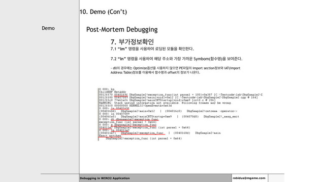 Demo
Debugging in WIN32 Application rabidus@mgame.com
10. Demo (Con’t)
Post-Mortem Debugging
7. ࠗо੿ࠁഛੋ
7.1 “lm” ݺ۸ਸ ࢎਊೞৈ ۽٬ػ ݽٕਸ ഛੋೠ׮.
7.2 “ln” ݺ۸ਸ ࢎਊೞৈ ೧׼ ઱ࣗ৬ о੢ оө਍ Symbom(ೣࣻݺ)ਸ ࠁৈળ׮.
- dll੄ ҃਋ীח Optimize২࣌ਸ ࢎਊೞ૑ ঋਵݶ PE౵ੌ੄ Import section੿ࠁ৬ IAT(Import
Address Table)੿ࠁܳ ੉ਊ೧ࢲ ೣࣻݺҗ offset੄ ੿ࠁо աৡ׮.
