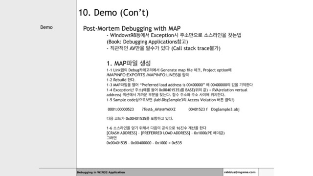 Demo
Debugging in WIN32 Application rabidus@mgame.com
10. Demo (Con’t)
Post-Mortem Debugging with MAP
- Windows98١ীࢲ Exceptionद ઱ࣗ݅ਵ۽ ࣗझۄੋਸ ଺חߨ
(Book: Debugging ApplicationsଵҊ)
- ૒ҙ੸ੋ AV݅ਸ ঌࣻо ੓׮ (Call stack traceࠛо)
1. MAP౵ੌ ࢤࢿ
1-1 Linkచ੄ Debug஠పҊܻীࢲ Generate map file ୓௼, Project optionী
/MAPINFO:EXPORTS /MAPINFO:LINESਸ ੑ۱
1-2 Rebuild ೠ׮.
1-3 MAP౵ੌਸ ৌয “Preferred load address is 00400000” ী 00400000੄ чਸ ӝরೠ׮
1-4 Exceptionդ ઱ࣗ(৘ܳ ٜয 0x00401535)ܳ BASE(ਤ੄ ч) + RVA(relation vertual
address) ࣂ࣌ীࢲ оө਍ ࠗ࠙ਸ ଺ח׮. ೣࣻ ઱ࣗ৬ ઱ࣗ ࢎ੉ী ਤ஖ೠ׮.
1-5 Sample code࢚ਵ۽ࠁݶ (lab\DbgSample3੄ Access Violation ߡౡ ௿ܼ!)
0001:00000523 ?Test6_AV@@YAXXZ 00401523 f DbgSample3.obj
׮਺ ௏٘о 0x00401535ܳ ನೣೞҊ ੓׮.
1-6 ࣗझۄੋਸ ঳ӝ ਤ೧ࢲ ׮਺੄ ҕधਵ۽ 16૓ࣻ ҅࢑ਸ ೠ׮
[CRASH ADDRESS] – [PREFERRED LOAD ADDRESS] – 0x1000(PE ೻؊ч)
Ӓ۞ݶ
0x00401535 – 0x00400000 - 0x1000 = 0x535
