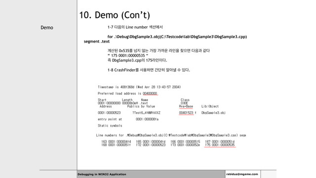 Demo
Debugging in WIN32 Application rabidus@mgame.com
10. Demo (Con’t)
1-7 ׮਺੄ Line number ࣂ࣌ীࢲ
for .\Debug\DbgSample3.obj(C:\Testcode\lab\DbgSample3\DbgSample3.cpp)
segment .text
҅࢑ػ 0x535ܳ ֈ૑ ঋח о੢ оө਍ ۄੋਸ ଺ਵݶ ׮਺җ э׮
“ 175 0001:00000535 “
૊ DbgSample3.cpp੄ 175ۄੋ੉׮.
1-8 CrashFinderܳ ࢎਊೞݶ рױ൤ ঌইյ ࣻ ੓׮.
