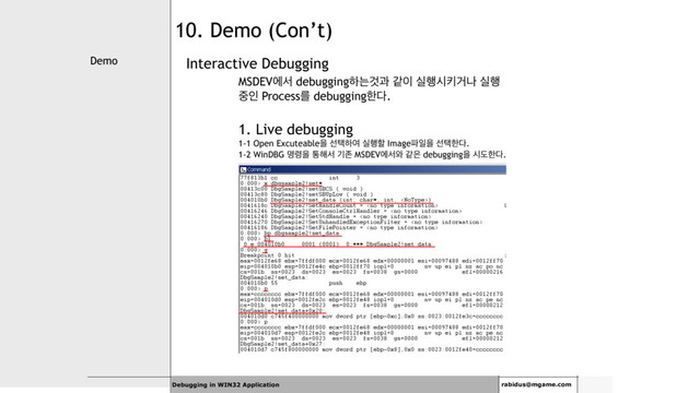 Demo
Debugging in WIN32 Application rabidus@mgame.com
10. Demo (Con’t)
Interactive Debugging
MSDEVীࢲ debuggingೞחѪҗ э੉ प೯दఃѢա प೯
઺ੋ Processܳ debuggingೠ׮.
1. Live debugging
1-1 Open Excuteableਸ ࢶఖೞৈ प೯ೡ Image౵ੌਸ ࢶఖೠ׮.
1-2 WinDBG ݺ۸ਸ ా೧ࢲ ӝઓ MSDEVীࢲ৬ э਷ debuggingਸ दبೠ׮.
