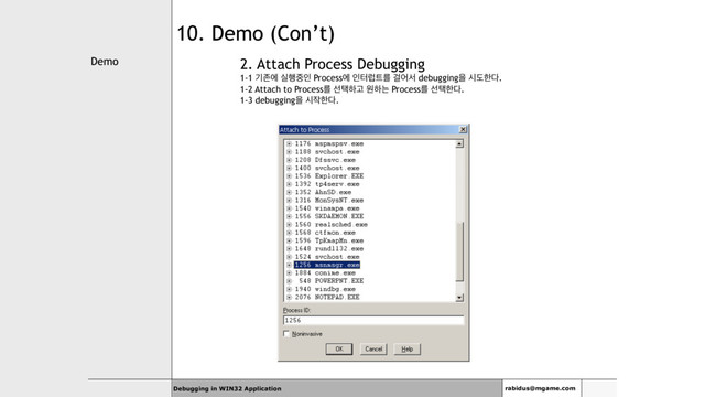 Demo
Debugging in WIN32 Application rabidus@mgame.com
10. Demo (Con’t)
2. Attach Process Debugging
1-1 ӝઓী प೯઺ੋ Processী ੋఠۣ౟ܳ Ѧযࢲ debuggingਸ दبೠ׮.
1-2 Attach to Processܳ ࢶఖೞҊ ਗೞח Processܳ ࢶఖೠ׮.
1-3 debuggingਸ द੘ೠ׮.
