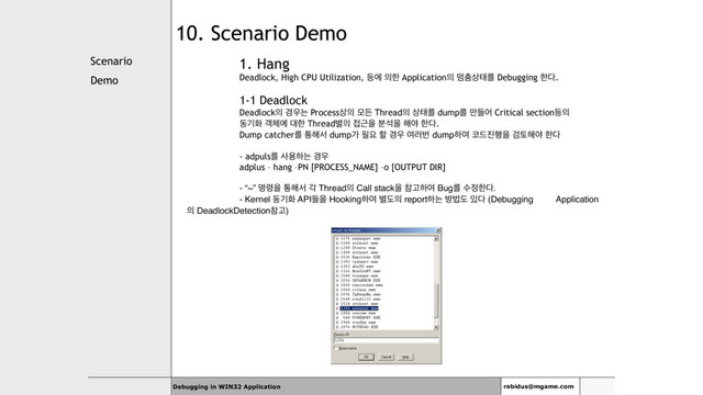 Scenario
Demo
Debugging in WIN32 Application rabidus@mgame.com
10. Scenario Demo
1. Hang
Deadlock, High CPU Utilization, ١ী ੄ೠ Application੄ ݥ୺࢚కܳ Debugging ೠ׮.
1-1 Deadlock
Deadlock੄ ҃਋ח Process࢚੄ ݽٚ Thread੄ ࢚కܳ dumpܳ ٜ݅য Critical section١੄
زӝച ё୓ী ؀ೠ Thread߹੄ ੽Ӕਸ ࠙ࢳਸ ೧ঠ ೠ׮.
Dump catcherܳ ా೧ࢲ dumpо ೙ਃ ೡ ҃਋ ৈ۞ߣ dumpೞৈ ௏٘૓೯ਸ Ѩష೧ঠ ೠ׮
- adpulsܳ ࢎਊೞח ҃਋
adplus – hang –PN [PROCESS_NAME] –o [OUTPUT DIR]
- “~” ݺ۸ਸ ా೧ࢲ п Thread੄ Call stackਸ ଵҊೞৈ Bugܳ ࣻ੿ೠ׮.
- Kernel زӝച APIٜਸ Hookingೞৈ ߹ب੄ reportೞח ߑߨب ੓׮ (Debugging Application
੄ DeadlockDetectionଵҊ)
