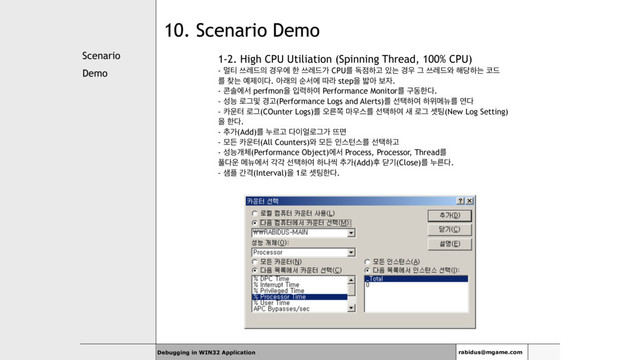Scenario
Demo
Debugging in WIN32 Application rabidus@mgame.com
10. Scenario Demo
1-2. High CPU Utiliation (Spinning Thread, 100% CPU)
- ݣ౭ ॳۨ٘੄ ҃਋ী ೠ ॳۨ٘о CPUܳ ة੼ೞҊ ੓ח ҃਋ Ӓ ॳۨ٘৬ ೧׼ೞח ௏٘
ܳ ଺ח ৘ઁ੉׮. ইې੄ ࣽࢲী ٮۄ stepਸ ߍই ࠁ੗.
- ௑ࣛীࢲ perfmonਸ ੑ۱ೞৈ Performance Monitorܳ ҳزೠ׮.
- ࢿמ ۽Ӓ߂ ҃Ҋ(Performance Logs and Alerts)ܳ ࢶఖೞৈ ೞਤݫ׏ܳ ো׮
- ஠਍ఠ ۽Ӓ(COunter Logs)ܳ য়ܲଃ ݃਋झܳ ࢶఖೞৈ ࢜ ۽Ӓ ࣇ౴(New Log Setting)
ਸ ೠ׮.
- ୶о(Add)ܳ ־ܰҊ ׮੉঴۽Ӓо ڰݶ
- ݽٚ ஠਍ఠ(All Counters)৬ ݽٚ ੋझఢझܳ ࢶఖೞҊ
- ࢿמѐ୓(Performance Object)ীࢲ Process, Processor, Threadܳ
ಽ׮਍ ݫ׏ীࢲ пп ࢶఖೞৈ ೞաঀ ୶о(Add)റ ײӝ(Close)ܳ ־ܲ׮.
- ࢠ೒ рѺ(Interval)ਸ 1۽ ࣇ౴ೠ׮.
