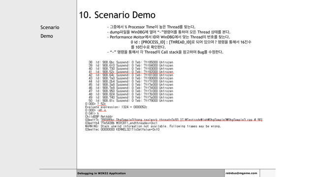 Scenario
Demo
Debugging in WIN32 Application rabidus@mgame.com
10. Scenario Demo
- Ӓ઺ীࢲ % Processor Time੉ ֫਷ Threadܳ ଺ח׮.
- dump౵ੌਸ WinDBGী ৌয “~”ݺ۸যܳ ాೞৈ ݽٚ Thread ࢚కܳ ࠄ׮.
- Performance Moitorীࢲ ID৬ WinDBGীࢲ ݏח Thread੄ ߣഐܳ ଺ח׮.
0 id : [PROCESS_ID] : [THREAD_ID]۽ غয ੓ਵݴ ? ݺ۸ਸ ా೧ࢲ 16૓ࣻ
ܳ 10૓ࣻ۽ ഛੋೠ׮.
- “~” ݺ۸ਸ ా೧ࢲ п Thread੄ Call stackਸ ଵҊೞৈ Bugܳ ࣻ੿ೠ׮.
