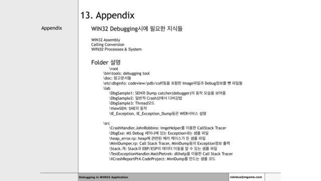 Appendix
Debugging in WIN32 Application rabidus@mgame.com
13. Appendix
WIN32 Debuggingदী ೙ਃೠ ૑धٜ
WIN32 Assembly
Calling Conversion
WIN32 Processes & System
Folder ࢸݺ
\root
\bin\tools: debugging tool
\doc: ଵҊޙࢲٜ
\etc\dbginfo: codeview/pdb/coff١ਸ ನೣೠ Image౵ੌҗ Debug੿ࠁܳ ࡒ ౵ੌٜ
\lab
\DbgSample1: SEH৬ Dump catcher(debugger)੄ ز੘ ݽणਸ ࠁৈષ
\DbgSample2: ੌ߈੸ Crash࢚ীࢲ ٣ߡӦߨ
\DbgSample3: Threadݽ٘
\ViewSEH: SHE੄ ز੘
\IE_Exception, IE_Exception_Dump١਷ WERࢲ࠺झ ࢸݺ
\src
\CrashHandler.JohnRobbins: ImgeHelperܳ ੉ਊೠ CallStack Tracer
\DbgExe: MS Debug ࣁ޷աী ੓ח Exceptionղח ࢠ೒ ౵ੌ
\heap_error.rp: heapী ҙ۲ػ ী۞ ா੉झо ٚ ࢠ೒ ౵ੌ
\MiniDumper.rp: Call Stack Tracer, MiniDump١੄ Exception੿ࠁ ୹۱
\Stack.ѱ: Stackҗ EBP/ESP੄ ؘ੉ఠ ੉زਸ ঌ ࣻ ੓ח ࢠ೒ ౵ੌ
\TestExceptionHandler.MattPietrek: dllhelpਸ ੉ਊೠ Call Stack Tracer
\XCrashReportPt4.CodeProject: MiniDumpܳ ݅٘ח ࢠ೒ ௏٘
