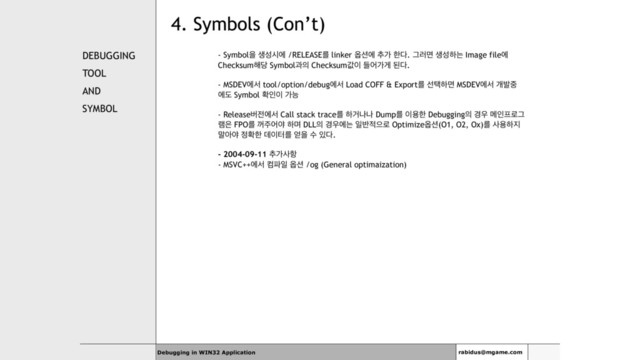 4. Symbols (Con’t)
DEBUGGING
TOOL
AND
SYMBOL
- Symbolਸ ࢤࢿदী /RELEASEܳ linker ২࣌ী ୶о ೠ׮. Ӓ۞ݶ ࢤࢿೞח Image fileী
Checksum೧׼ Symbolҗ੄ Checksumч੉ ٜযоѱ ػ׮.
- MSDEVীࢲ tool/option/debugীࢲ Load COFF & Exportܳ ࢶఖೞݶ MSDEVীࢲ ѐߊ઺
ীب Symbol ഛੋ੉ оמ
- Releaseߡ੹ীࢲ Call stack traceܳ ೞѢաա Dumpܳ ੉ਊೠ Debugging੄ ҃਋ ݫੋ೐۽Ӓ
۔਷ FPOܳ ԁ઱যঠ ೞݴ DLL੄ ҃਋ীח ੌ߈੸ਵ۽ Optimize২࣌(O1, O2, Ox)ܳ ࢎਊೞ૑
݈ইঠ ੿ഛೠ ؘ੉ఠܳ ঳ਸ ࣻ ੓׮.
- 2004-09-11 ୶оࢎ೦
- MSVC++ীࢲ ஹ౵ੌ ২࣌ /og (General optimaization)
Debugging in WIN32 Application rabidus@mgame.com
