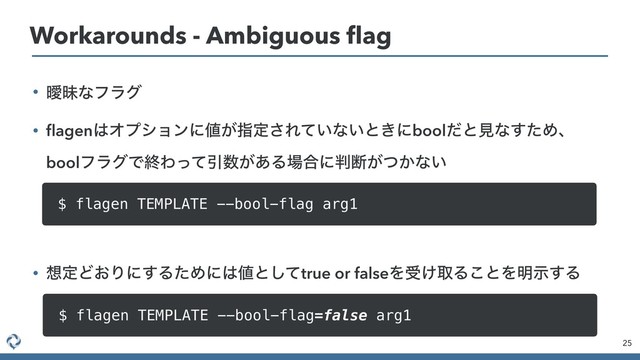 • ᐆດͳϑϥά
• ﬂagen͸Φϓγϣϯʹ஋͕ࢦఆ͞Ε͍ͯͳ͍ͱ͖ʹboolͩͱݟͳͨ͢Ίɺ
boolϑϥάͰऴΘͬͯҾ਺͕͋Δ৔߹ʹ൑அ͕͔ͭͳ͍
• ૝ఆͲ͓Γʹ͢ΔͨΊʹ͸஋ͱͯ͠true or falseΛड͚औΔ͜ͱΛ໌ࣔ͢Δ
25
Workarounds - Ambiguous ﬂag
$ flagen TEMPLATE --bool-flag arg1
$ flagen TEMPLATE --bool-flag=false arg1
