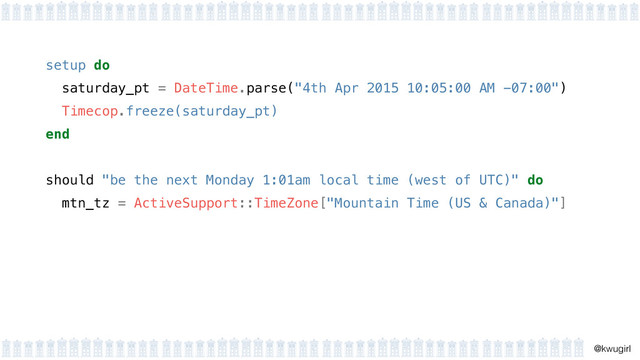 !
@kwugirl
setup do 
saturday_pt = DateTime.parse("4th Apr 2015 10:05:00 AM -07:00") 
Timecop.freeze(saturday_pt) 
end 
should "be the next Monday 1:01am local time (west of UTC)" do
mtn_tz = ActiveSupport::TimeZone["Mountain Time (US & Canada)"]
