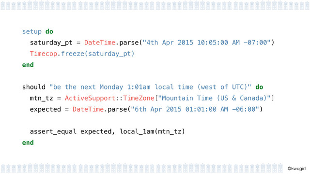 !
@kwugirl
setup do 
saturday_pt = DateTime.parse("4th Apr 2015 10:05:00 AM -07:00") 
Timecop.freeze(saturday_pt) 
end 
should "be the next Monday 1:01am local time (west of UTC)" do
mtn_tz = ActiveSupport::TimeZone["Mountain Time (US & Canada)"]
expected = DateTime.parse("6th Apr 2015 01:01:00 AM -06:00")
assert_equal expected, local_1am(mtn_tz)
end
