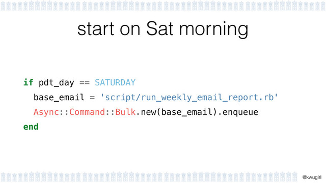 !
@kwugirl
start on Sat morning
if pdt_day == SATURDAY
base_email = 'script/run_weekly_email_report.rb'
Async::Command::Bulk.new(base_email).enqueue
end
