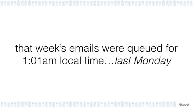 !
@kwugirl
that week’s emails were queued for
1:01am local time…last Monday
