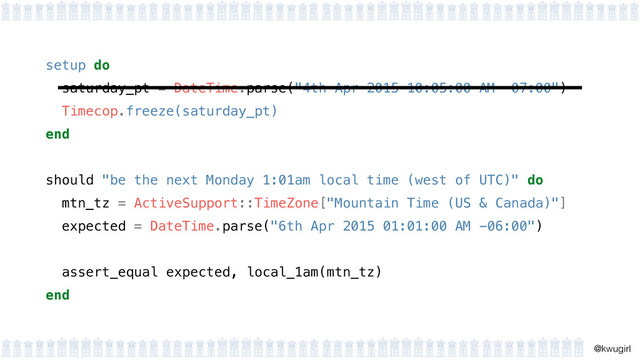 !
@kwugirl
setup do 
saturday_pt = DateTime.parse("4th Apr 2015 10:05:00 AM -07:00") 
Timecop.freeze(saturday_pt) 
end 
should "be the next Monday 1:01am local time (west of UTC)" do
mtn_tz = ActiveSupport::TimeZone["Mountain Time (US & Canada)"]
expected = DateTime.parse("6th Apr 2015 01:01:00 AM -06:00")
!
assert_equal expected, local_1am(mtn_tz)
end
