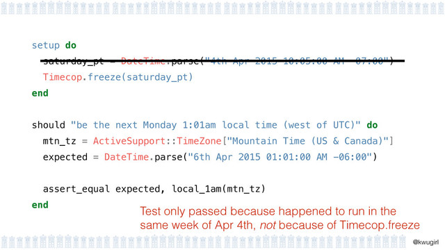 !
@kwugirl
setup do 
saturday_pt = DateTime.parse("4th Apr 2015 10:05:00 AM -07:00") 
Timecop.freeze(saturday_pt) 
end 
should "be the next Monday 1:01am local time (west of UTC)" do
mtn_tz = ActiveSupport::TimeZone["Mountain Time (US & Canada)"]
expected = DateTime.parse("6th Apr 2015 01:01:00 AM -06:00")
!
assert_equal expected, local_1am(mtn_tz)
end
Test only passed because happened to run in the
same week of Apr 4th, not because of Timecop.freeze
