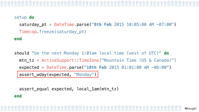 !
@kwugirl
setup do 
saturday_pt = DateTime.parse("8th Feb 2015 10:05:00 AM -07:00") 
Timecop.freeze(saturday_pt) 
end 
should "be the next Monday 1:01am local time (west of UTC)" do
mtn_tz = ActiveSupport::TimeZone["Mountain Time (US & Canada)"]
expected = DateTime.parse("10th Feb 2015 01:01:00 AM -06:00")
assert_wday(expected, "Monday")
!
assert_equal expected, local_1am(mtn_tz)
end
