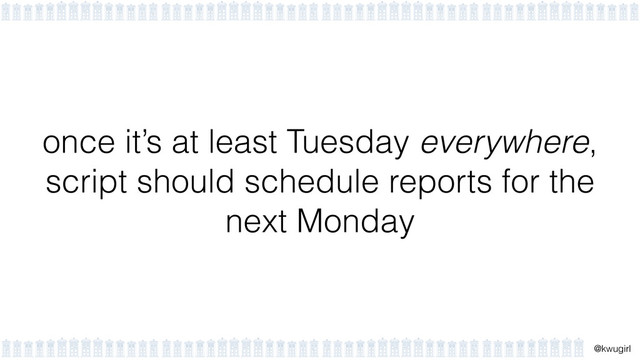 !
@kwugirl
once it’s at least Tuesday everywhere,
script should schedule reports for the
next Monday
